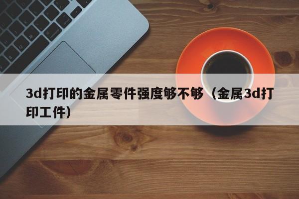 3d打印的金属零件强度够不够（金属3d打印工件）
